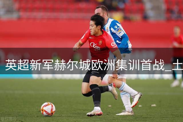 英超新军赫尔城欧洲集训首战 土超劲旅科尼亚检验成色